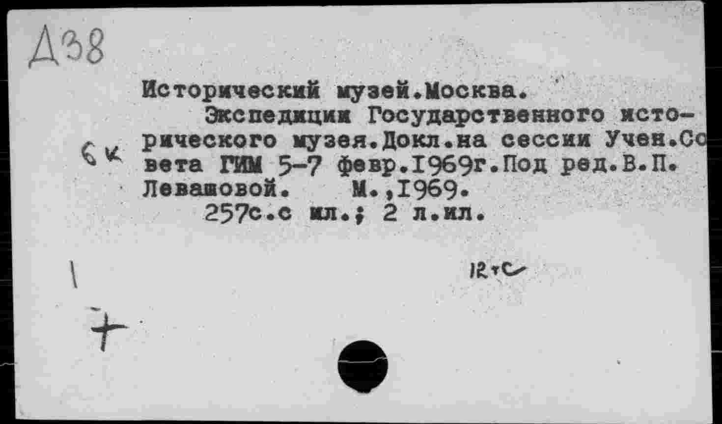 ﻿
Исторический музей«Москва.
Экспедиции Государственного исторического музея.Докл.на сессии Учен.Со вета ГИМ 5-7 февр.1969г.Под ред.В.П. Левашовой. М.,1969-
257с.с ил.; 2 л.ил.
